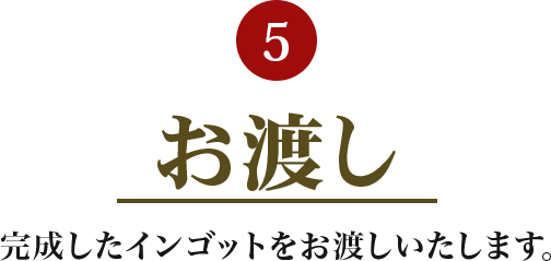 5.お渡し 完成したインゴットをお渡しいたします。