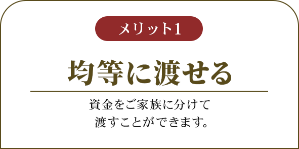 メリット1 均等に渡せる 資金をご家族に分けて渡すことができます。