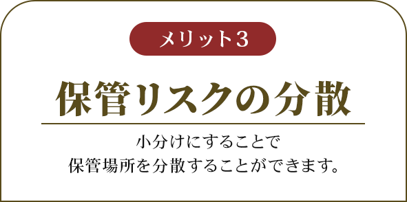 メリット3 保管リスクの分散 小分けにすることで保管場所を分散することができます。