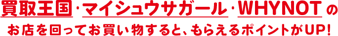 買取王国・マサシュウサガール・WHYNOTのお店を回ってお買い物すると、もらえるポイントがUP!