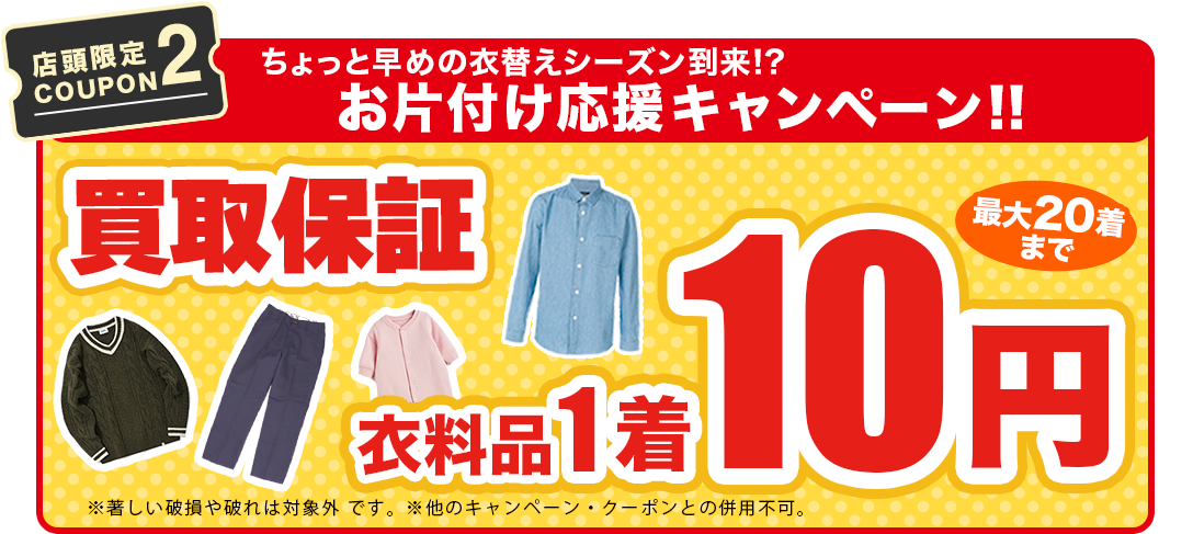 【店舗限定COUPON2】ちょっと早めの衣替えに!!お片付け応援キャンペ ー ン!!買取保証1着最低10円保証！※著しい損や破れは対象外※本キャンペーン以外のキャンペーン・クーポンとの併用不可。