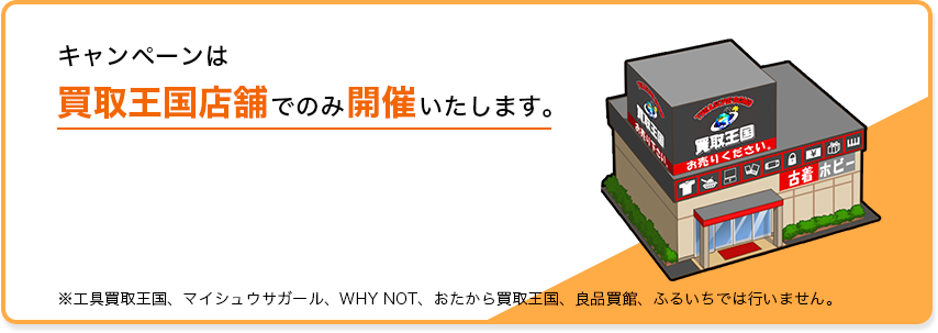 キャンペーンは買取王国店舗でのみ開催いたします。店舗一覧を確認 ※工具買取王国、マイシュウサガール、WHY NOT、おたから買取王国、良品買館、ふるいちでは行いません。